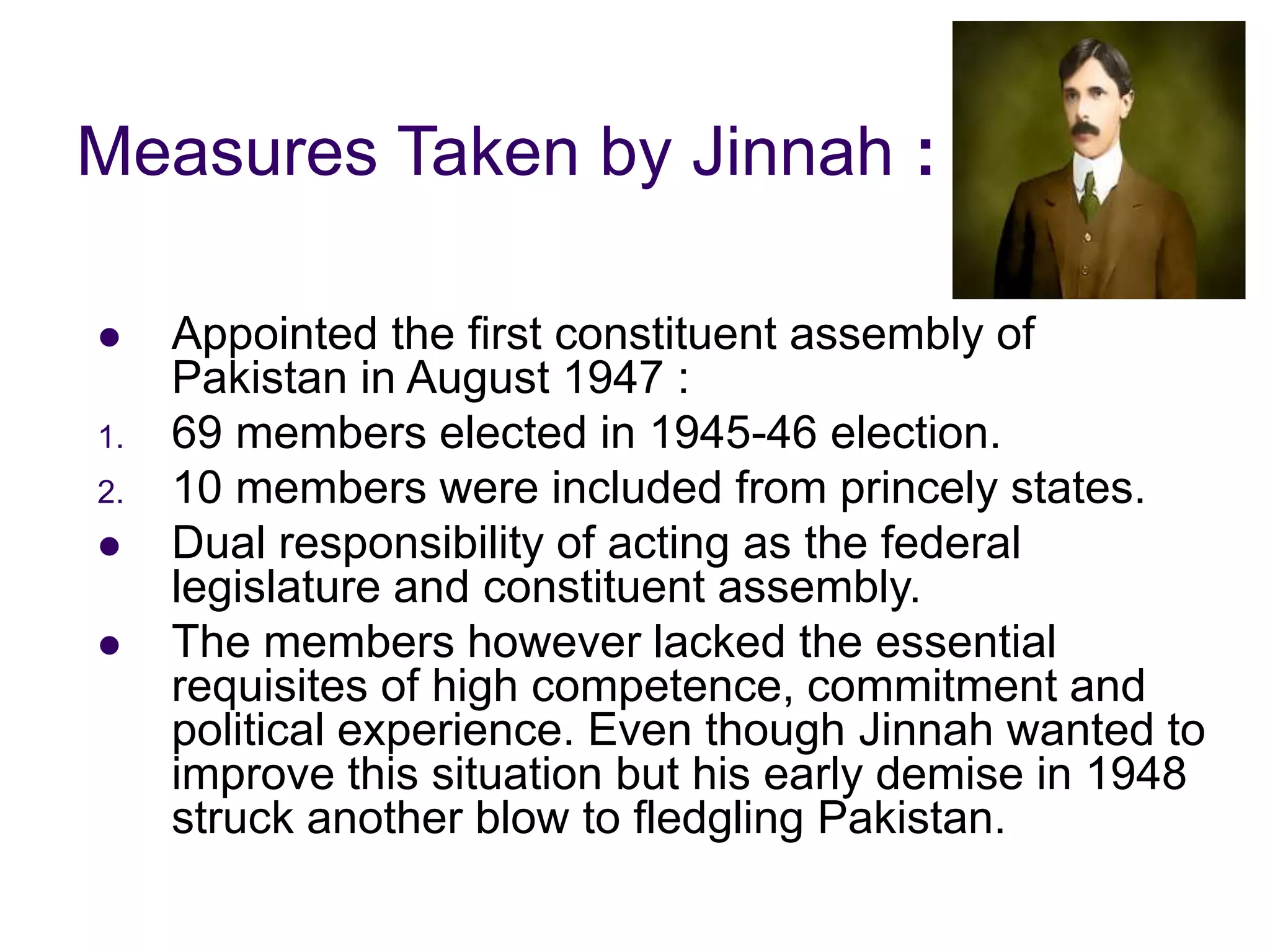 Measures Taken by Jinnah :
 Appointed the first constituent assembly of
Pakistan in August 1947 :
1. 69 members elected in 1945-46 election.
2. 10 members were included from princely states.
 Dual responsibility of acting as the federal
legislature and constituent assembly.
 The members however lacked the essential
requisites of high competence, commitment and
political experience. Even though Jinnah wanted to
improve this situation but his early demise in 1948
struck another blow to fledgling Pakistan.
 