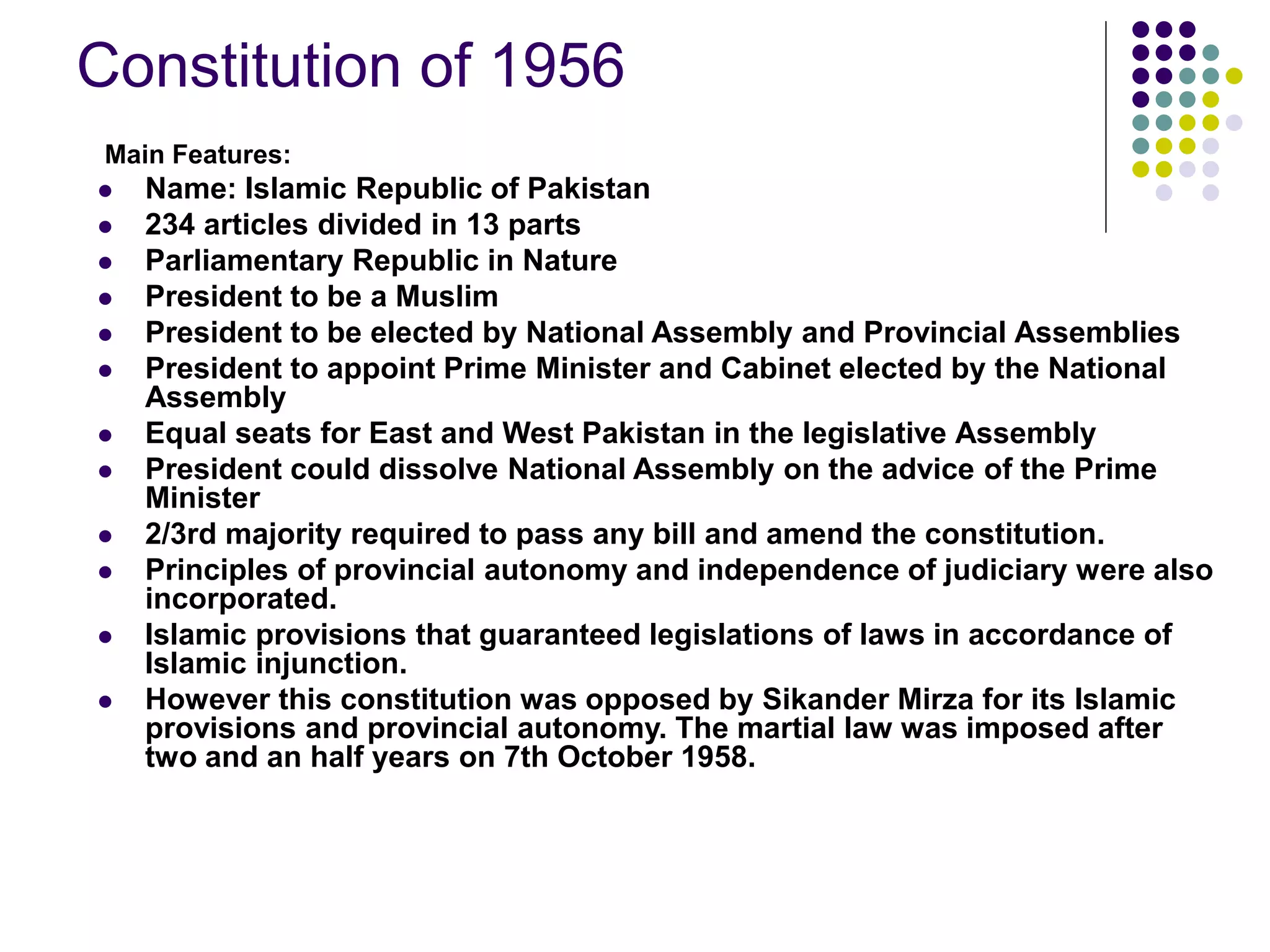 Constitution of 1956
Main Features:
 Name: Islamic Republic of Pakistan
 234 articles divided in 13 parts
 Parliamentary Republic in Nature
 President to be a Muslim
 President to be elected by National Assembly and Provincial Assemblies
 President to appoint Prime Minister and Cabinet elected by the National
Assembly
 Equal seats for East and West Pakistan in the legislative Assembly
 President could dissolve National Assembly on the advice of the Prime
Minister
 2/3rd majority required to pass any bill and amend the constitution.
 Principles of provincial autonomy and independence of judiciary were also
incorporated.
 Islamic provisions that guaranteed legislations of laws in accordance of
Islamic injunction.
 However this constitution was opposed by Sikander Mirza for its Islamic
provisions and provincial autonomy. The martial law was imposed after
two and an half years on 7th October 1958.
 