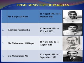 1. Mr. Liaqat Ali Khan
15 August 1947 to 16
October 1951
2. Khawaja Nazimuddin
17 October 1951 to
17 April 1953
3. Mr. Mohammad Ali Bogra
18 April 1953 to 11
August 1955
4. Ch. Mohammad Ali
12 August 1955 to 12
September 1956
 