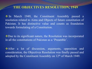  In March 1949, the Constituent Assembly passed a
resolution related to Aims and Objects of future constitution of
Pakistan. It has distinctive value and counts as foundation
towards formulating of a Constitution.
Due to its significant nature, the Resolution was incorporated
in all the constitutions of Pakistan as a ‘Preamble’.
After a lot of discussion, arguments, opposition and
consideration, the Objectives Resolution was finally passed and
adopted by the Constituent Assembly on 12th of March 1949.
 