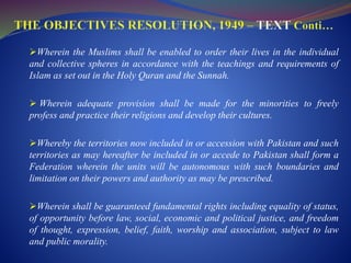 Wherein the Muslims shall be enabled to order their lives in the individual
and collective spheres in accordance with the teachings and requirements of
Islam as set out in the Holy Quran and the Sunnah.
 Wherein adequate provision shall be made for the minorities to freely
profess and practice their religions and develop their cultures.
Whereby the territories now included in or accession with Pakistan and such
territories as may hereafter be included in or accede to Pakistan shall form a
Federation wherein the units will be autonomous with such boundaries and
limitation on their powers and authority as may be prescribed.
Wherein shall be guaranteed fundamental rights including equality of status,
of opportunity before law, social, economic and political justice, and freedom
of thought, expression, belief, faith, worship and association, subject to law
and public morality.
 