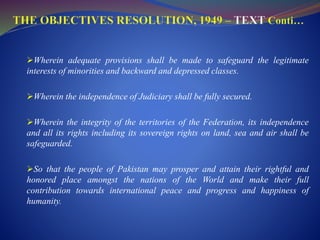 Wherein adequate provisions shall be made to safeguard the legitimate
interests of minorities and backward and depressed classes.
Wherein the independence of Judiciary shall be fully secured.
Wherein the integrity of the territories of the Federation, its independence
and all its rights including its sovereign rights on land, sea and air shall be
safeguarded.
So that the people of Pakistan may prosper and attain their rightful and
honored place amongst the nations of the World and make their full
contribution towards international peace and progress and happiness of
humanity.
 