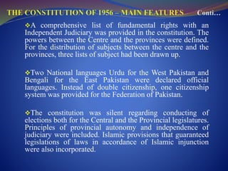 A comprehensive list of fundamental rights with an
Independent Judiciary was provided in the constitution. The
powers between the Centre and the provinces were defined.
For the distribution of subjects between the centre and the
provinces, three lists of subject had been drawn up.
Two National languages Urdu for the West Pakistan and
Bengali for the East Pakistan were declared official
languages. Instead of double citizenship, one citizenship
system was provided for the Federation of Pakistan.
The constitution was silent regarding conducting of
elections both for the Central and the Provincial legislatures.
Principles of provincial autonomy and independence of
judiciary were included. Islamic provisions that guaranteed
legislations of laws in accordance of Islamic injunction
were also incorporated.
 