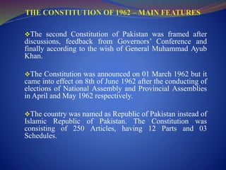 The second Constitution of Pakistan was framed after
discussions, feedback from Governors’ Conference and
finally according to the wish of General Muhammad Ayub
Khan.
The Constitution was announced on 01 March 1962 but it
came into effect on 8th of June 1962 after the conducting of
elections of National Assembly and Provincial Assemblies
in April and May 1962 respectively.
The country was named as Republic of Pakistan instead of
Islamic Republic of Pakistan. The Constitution was
consisting of 250 Articles, having 12 Parts and 03
Schedules.
 
