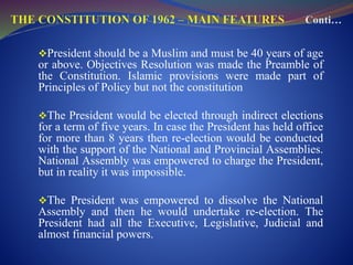 President should be a Muslim and must be 40 years of age
or above. Objectives Resolution was made the Preamble of
the Constitution. Islamic provisions were made part of
Principles of Policy but not the constitution
The President would be elected through indirect elections
for a term of five years. In case the President has held office
for more than 8 years then re-election would be conducted
with the support of the National and Provincial Assemblies.
National Assembly was empowered to charge the President,
but in reality it was impossible.
The President was empowered to dissolve the National
Assembly and then he would undertake re-election. The
President had all the Executive, Legislative, Judicial and
almost financial powers.
 