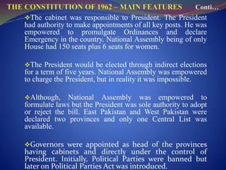 The cabinet was responsible to President. The President
had authority to make appointments of all key posts. He was
empowered to promulgate Ordinances and declare
Emergency in the country. National Assembly being of only
House had 150 seats plus 6 seats for women.
The President would be elected through indirect elections
for a term of five years. National Assembly was empowered
to charge the President, but in reality it was impossible.
Although, National Assembly was empowered to
formulate laws but the President was sole authority to adopt
or reject the bill. East Pakistan and West Pakistan were
declared two provinces and only one Central List was
available.
Governors were appointed as head of the provinces
having cabinets and directly under the control of
President. Initially, Political Parties were banned but
later on Political Parties Act was introduced.
 