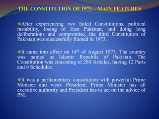 After experiencing two failed Constitutions, political
instability, losing of East Pakistan, and doing long
deliberations and compromise, the third Constitution of
Pakistan was successfully framed in 1973.
It came into effect on 14th of August 1973. The country
was named as Islamic Republic of Pakistan. The
Constitution was consisting of 280 Articles, having 12 Parts
and 6 Schedules.
It was a parliamentary constitution with powerful Prime
Minister and weak President. Prime Minister has all
executive authority and President has to act on the advice of
PM.
 