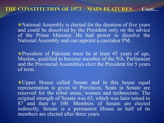 National Assembly is elected for the duration of five years
and could be dissolved by the President only on the advice
of the Prime Minister. He had power to dissolve the
National Assembly and can appoint a caretaker PM.
President of Pakistan must be at least 45 years of age,
Muslim, qualified to become member of the NA. Parliament
and the Provincial Assemblies elect the President for 5 years
of term.
Upper House called Senate and in this house equal
representation is given to Provinces. Seats in Senate are
reserved for the tribal areas, women and technocrats. The
original strength of Senate was 63, which was later raised to
87 and then to 100. Members of Senate are elected
indirectly. Senate is a permanent House as half of its
members are elected after three years.
 