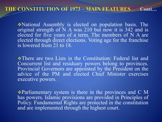 National Assembly is elected on population basis. The
original strength of N A was 210 but now it is 342 and is
elected for five years of a term. The members of N A are
elected through direct elections. Voting age for the franchise
is lowered from 21 to 18.
There are two Lists in the Constitution: Federal list and
Concurrent list and residuary powers belong to provinces.
Provincial Governors are appointed by the President on the
advice of the PM and elected Chief Minister exercises
executive powers.
Parliamentary system is there in the provinces and C M
has powers. Islamic provisions are provided in Principles of
Policy. Fundamental Rights are protected in the constitution
and are implemented through the highest court.
 