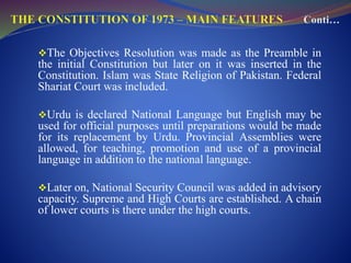 The Objectives Resolution was made as the Preamble in
the initial Constitution but later on it was inserted in the
Constitution. Islam was State Religion of Pakistan. Federal
Shariat Court was included.
Urdu is declared National Language but English may be
used for official purposes until preparations would be made
for its replacement by Urdu. Provincial Assemblies were
allowed, for teaching, promotion and use of a provincial
language in addition to the national language.
Later on, National Security Council was added in advisory
capacity. Supreme and High Courts are established. A chain
of lower courts is there under the high courts.
 