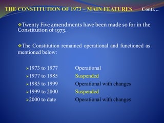 Twenty Five amendments have been made so for in the
Constitution of 1973.
The Constitution remained operational and functioned as
mentioned below:
1973 to 1977 Operational
1977 to 1985 Suspended
1985 to 1999 Operational with changes
1999 to 2000 Suspended
2000 to date Operational with changes
 