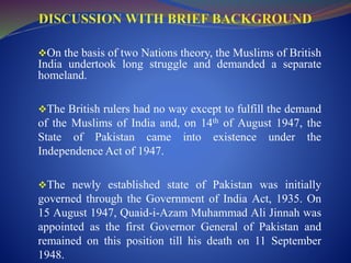 On the basis of two Nations theory, the Muslims of British
India undertook long struggle and demanded a separate
homeland.
The British rulers had no way except to fulfill the demand
of the Muslims of India and, on 14th of August 1947, the
State of Pakistan came into existence under the
Independence Act of 1947.
The newly established state of Pakistan was initially
governed through the Government of India Act, 1935. On
15 August 1947, Quaid-i-Azam Muhammad Ali Jinnah was
appointed as the first Governor General of Pakistan and
remained on this position till his death on 11 September
1948.
 