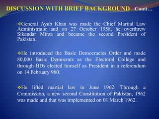 General Ayub Khan was made the Chief Martial Law
Administrator and on 27 October 1958, he overthrew
Sikandar Mirza and became the second President of
Pakistan.
He introduced the Basic Democracies Order and made
80,000 Basic Democrats as the Electoral College and
through BDs elected himself as President in a referendum
on 14 February 960.
He lifted martial law in June 1962. Through a
Commission, a new second Constitution of Pakistan, 1962
was made and that was implemented on 01 March 1962.
 