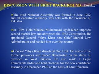 The third National Assembly was formed in June 1962
and all executive authority was held with the President of
Pakistan.
In 1969, Field Marshal Muhammad Ayub Khan imposed
second martial law and abrogated the 1962 Constitution. He
appointed General Yahya Khan new Chief Martial Law
Administrator and handed him over the country.
General Yahya Khan dissolved One Unit. He restored the
former provinces and placed Baluchistan on the status of
province in West Pakistan. He also made a Legal
Framework Order and held elections for the new constituent
assembly in December 1970 on the basis of adult franchise.
 