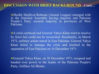 Sheikh Mujib-ur-Rehman (Awami League) emerged with
in the National Assembly having majority and Pakistan
People’s Party secured majority in provinces of West
Pakistan.
A crisis surfaced and General Yahya Khan tried to resolve
by force but could not be reconciled. Resultantly, in March
1971, military action stared in East Pakistan. General Yahya
Khan failed to manage the crisis and resulted in the
separation of East Pakistan on 16 December 1971.
General Yahya Khan, on 20 December 1971, resigned and
handed over power to the leader of the Pakistan People's
Party, Zulfikar Ali Bhutto.
 