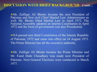 Mr. Zulfiqar Ali Bhutto became the next President of
Pakistan and first civil Chief Martial Law Administrator as
well. Mr. Bhutto lifted Martial Law in April 1972. The
National Assembly adopted an interim Constitution in April
1972 and the form of government was also Presidential.
NA passed new third Constitution of the Islamic Republic
of Pakistan, 1973 and came into effect on 14 August 1973.
The Prime Minister has all the executive authority.
Mr. Zulfiqar Ali Bhutto became the Prime Minister and
Mr. Fazal Illahi Choudhary was made next President of
Pakistan. Next General Elections were conducted in March
1977.
 