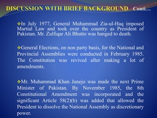 In July 1977, General Muhammad Zia-ul-Haq imposed
Martial Law and took over the country as President of
Pakistan. Mr. Zulfiqar Ali Bhutto was hanged to death.
General Elections, on non party basis, for the National and
Provincial Assemblies were conducted in February 1985.
The Constitution was revived after making a lot of
amendments.
Mr. Muhammad Khan Junejo was made the next Prime
Minister of Pakistan. By November 1985, the 8th
Constitutional Amendment was incorporated and the
significant Article 58(2)(b) was added that allowed the
President to dissolve the National Assembly as discretionary
power.
 
