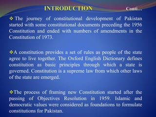  The journey of constitutional development of Pakistan
started with some constitutional documents preceding the 1956
Constitution and ended with numbers of amendments in the
Constitution of 1973.
A constitution provides a set of rules as people of the state
agree to live together. The Oxford English Dictionary defines
constitution as basic principles through which a state is
governed. Constitution is a supreme law from which other laws
of the state are emerged.
The process of framing new Constitution started after the
passing of Objectives Resolution in 1959. Islamic and
democratic values were considered as foundations to formulate
constitutions for Pakistan.
 