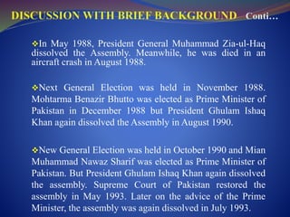 In May 1988, President General Muhammad Zia-ul-Haq
dissolved the Assembly. Meanwhile, he was died in an
aircraft crash in August 1988.
Next General Election was held in November 1988.
Mohtarma Benazir Bhutto was elected as Prime Minister of
Pakistan in December 1988 but President Ghulam Ishaq
Khan again dissolved the Assembly in August 1990.
New General Election was held in October 1990 and Mian
Muhammad Nawaz Sharif was elected as Prime Minister of
Pakistan. But President Ghulam Ishaq Khan again dissolved
the assembly. Supreme Court of Pakistan restored the
assembly in May 1993. Later on the advice of the Prime
Minister, the assembly was again dissolved in July 1993.
 