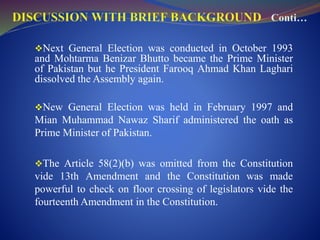 Next General Election was conducted in October 1993
and Mohtarma Benizar Bhutto became the Prime Minister
of Pakistan but he President Farooq Ahmad Khan Laghari
dissolved the Assembly again.
New General Election was held in February 1997 and
Mian Muhammad Nawaz Sharif administered the oath as
Prime Minister of Pakistan.
The Article 58(2)(b) was omitted from the Constitution
vide 13th Amendment and the Constitution was made
powerful to check on floor crossing of legislators vide the
fourteenth Amendment in the Constitution.
 