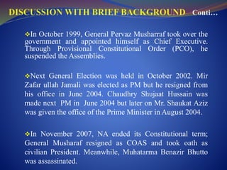 In October 1999, General Pervaz Musharraf took over the
government and appointed himself as Chief Executive.
Through Provisional Constitutional Order (PCO), he
suspended the Assemblies.
Next General Election was held in October 2002. Mir
Zafar ullah Jamali was elected as PM but he resigned from
his office in June 2004. Chaudhry Shujaat Hussain was
made next PM in June 2004 but later on Mr. Shaukat Aziz
was given the office of the Prime Minister in August 2004.
In November 2007, NA ended its Constitutional term;
General Musharaf resigned as COAS and took oath as
civilian President. Meanwhile, Muhatarma Benazir Bhutto
was assassinated.
 