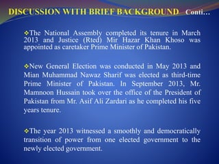 The National Assembly completed its tenure in March
2013 and Justice (Rted) Mir Hazar Khan Khoso was
appointed as caretaker Prime Minister of Pakistan.
New General Election was conducted in May 2013 and
Mian Muhammad Nawaz Sharif was elected as third-time
Prime Minister of Pakistan. In September 2013, Mr.
Mamnoon Hussain took over the office of the President of
Pakistan from Mr. Asif Ali Zardari as he completed his five
years tenure.
The year 2013 witnessed a smoothly and democratically
transition of power from one elected government to the
newly elected government.
 