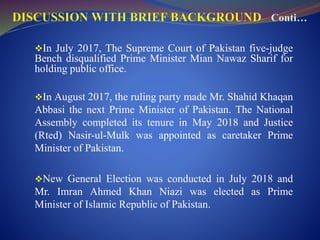 In July 2017, The Supreme Court of Pakistan five-judge
Bench disqualified Prime Minister Mian Nawaz Sharif for
holding public office.
In August 2017, the ruling party made Mr. Shahid Khaqan
Abbasi the next Prime Minister of Pakistan. The National
Assembly completed its tenure in May 2018 and Justice
(Rted) Nasir-ul-Mulk was appointed as caretaker Prime
Minister of Pakistan.
New General Election was conducted in July 2018 and
Mr. Imran Ahmed Khan Niazi was elected as Prime
Minister of Islamic Republic of Pakistan.
 