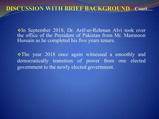In September 2018, Dr. Arif-ur-Rehman Alvi took over
the office of the President of Pakistan from Mr. Mamnoon
Hussain as he completed his five years tenure.
The year 2018 once again witnessed a smoothly and
democratically transition of power from one elected
government to the newly elected government.
 