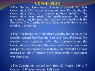 The Second Constituent Assembly passed the first
Constitution, 1956 based on compromises. Resultantly, the
Constitution failed to maintain political stability. The
Constitution was made for parliamentary form of
government but the maximum powers were held with the
President. The Constitution also failed to settle down issues
relating to electorate.
The Constitution only simulated equality but in reality no
equality existed between the East and West Pakistan. No
election was conducted after the implementation the
Constitution as Sikander Mirza disliked Islamic provisions
and provincial autonomy and finally the Martial Law was
imposed on 7th of October 1958. Resultantly, Constitution
was abrogated.
The Constitution worked only from 23 March 1956 to 7
October 1958 about two and half years.
 
