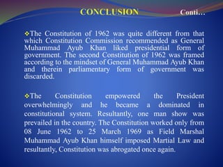 The Constitution of 1962 was quite different from that
which Constitution Commission recommended as General
Muhammad Ayub Khan liked presidential form of
government. The second Constitution of 1962 was framed
according to the mindset of General Muhammad Ayub Khan
and therein parliamentary form of government was
discarded.
The Constitution empowered the President
overwhelmingly and he became a dominated in
constitutional system. Resultantly, one man show was
prevailed in the country. The Constitution worked only from
08 June 1962 to 25 March 1969 as Field Marshal
Muhammad Ayub Khan himself imposed Martial Law and
resultantly, Constitution was abrogated once again.
 