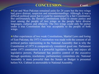 East and West Pakistan remained unite for 24 years but the two wings
had grave distrust, suspicion and misunderstandings. Although, it was a
difficult political union but it could be maintained by a fair Constitution.
But unfortunately, the flawed Constitutions failed to ensure justice and
trust among the people of two wings as the people have diverse
languages, cultures and ethnicity. The two wings could only be united
under a true Constitution that was acceptable to the people of both
wings.
After experiences of two weak Constitutions, Martial Laws and losing
of East Pakistan, the 1973 Constitution was made with the consent of all
political parties representing in the National Assembly that is why the
Constitution of 1973 is comparatively considered good one. Parliament
under 1973 constitution is a powerful legislative body and enjoys all
legislative powers. Parliament has positive control of the executive
through questions, resolutions, parliamentary committees etc. National
Assembly is more powerful than the Senate as Budget is presented
before NA. Cabinet is answerable to National Assembly.
 