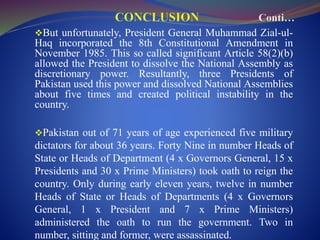 But unfortunately, President General Muhammad Zial-ul-
Haq incorporated the 8th Constitutional Amendment in
November 1985. This so called significant Article 58(2)(b)
allowed the President to dissolve the National Assembly as
discretionary power. Resultantly, three Presidents of
Pakistan used this power and dissolved National Assemblies
about five times and created political instability in the
country.
Pakistan out of 71 years of age experienced five military
dictators for about 36 years. Forty Nine in number Heads of
State or Heads of Department (4 x Governors General, 15 x
Presidents and 30 x Prime Ministers) took oath to reign the
country. Only during early eleven years, twelve in number
Heads of State or Heads of Departments (4 x Governors
General, 1 x President and 7 x Prime Ministers)
administered the oath to run the government. Two in
number, sitting and former, were assassinated.
 