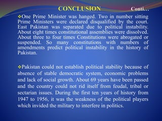 One Prime Minister was hanged. Two in number sitting
Prime Ministers were declared disqualified by the court.
East Pakistan was separated due to political instability.
About eight times constitutional assemblies were dissolved.
About three to four times Constitutions were abrogated or
suspended. So many constitutions with numbers of
amendments predict political instability in the history of
Pakistan.
Pakistan could not establish political stability because of
absence of stable democratic system, economic problems
and lack of social growth. About 69 years have been passed
and the country could not rid itself from feudal, tribal or
sectarian issues. During the first ten years of history from
1947 to 1956, it was the weakness of the political players
which invided the military to interfere in politics.
 