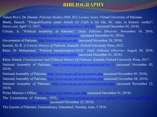 Askari Rizvi, Dr. Hassan. Pakistan Studies (PAK 301) Lecture Notes. Virtual University of Pakistan.
Bhatti, Haseeb. “Disqualification under Article 62 (1)(f) is for life, SC rules in historic verdict”,
Dawn.com, April 13, 2017, https://www.dawn.com/news/1401362 (accessed December 02, 2018).
Citizen, A. “Political instability in Pakistan,” Daily Pakistan Observer, November 14, 2016,
https://pakobserver.net/political-instability-in-pakistan/ (accessed December 01, 2018).
Government of Pakistan, http://www.pakistan.gov.pk/ (accessed November 20, 2018).
Kazimi, M. R. A Concise History of Pakistan. Karachi: Oxford University Press, 2012.
Khan, Dr Muhammad. “Political transformation-2018,” Daily Pakistan Observer, August 20, 2018,
https://pakobserver.net/political-transformation-2018/ (accessed December 01, 2018).
Khan, Hamid. Constitutional And Political History Of Pakistan. Karachi: Oxford University Press, 2017.
National Assembly of Pakistan, http://www.na.gov.pk/en/content.php?id=75 (accessed November 02,
2018).
National Assembly of Pakistan, http://www.na.gov.pk/en/governers.php (accessed November 05, 2018).
National Assembly of Pakistan, http://www.na.gov.pk/en/presidents.php (accessed November 08, 2018).
National Assembly of Pakistan, http://www.na.gov.pk/en/primeministers.php (accessed November 12,
2018).
Prime Minister’s Office, http://pmo.gov.pk/former_pms.php (accessed December 01, 2018).
The Constitution of Pakistan, 1973, http://www.pakistancode.gov.pk/english/UY2FqaJw1-apaUY2Fqa-
apaUY2Fvbpw%3D-sg-jjjjjjjjjjjjj (accessed November 25, 2018).
The Gazette of Pakistan, Extraordinary, Islamabad, Tuesday, June, 5 2018.
 