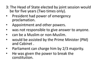 3: The Head of State elected by joint session would
be for five years (Two times only).
• President had power of emergency
proclamation.
• Appointment and other powers.
• was not responsible to give answer to anyone.
• can be a Muslim or non-Muslim.
• would be assisted by the Prime Minister (PM)
and Cabinet .
• Parliament can charge him by 2/3 majority.
• He was given the power to break the
constitution.
 