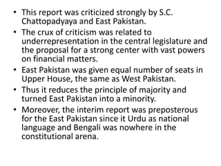 • This report was criticized strongly by S.C.
Chattopadyaya and East Pakistan.
• The crux of criticism was related to
underrepresentation in the central legislature and
the proposal for a strong center with vast powers
on financial matters.
• East Pakistan was given equal number of seats in
Upper House, the same as West Pakistan.
• Thus it reduces the principle of majority and
turned East Pakistan into a minority.
• Moreover, the interim report was preposterous
for the East Pakistan since it Urdu as national
language and Bengali was nowhere in the
constitutional arena.
 