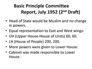 Basic Principle Committee
Report, July 1952 (2nd Draft)
• Head of State would be Muslim and no change
in powers.
• Equal representation to East and West wings:
• UH (Upper House-House of Units) 60, 60.
• LH (House of People) 200, 200.
• More powers were given to Lower House.
• Cabinet was made responsible to Lower
House.
 