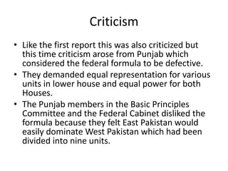Criticism
• Like the first report this was also criticized but
this time criticism arose from Punjab which
considered the federal formula to be defective.
• They demanded equal representation for various
units in lower house and equal power for both
Houses.
• The Punjab members in the Basic Principles
Committee and the Federal Cabinet disliked the
formula because they felt East Pakistan would
easily dominate West Pakistan which had been
divided into nine units.
 