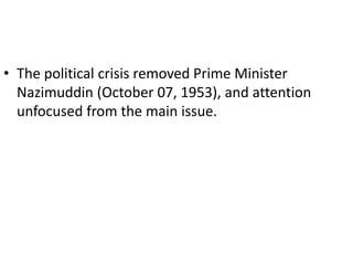 • The political crisis removed Prime Minister
Nazimuddin (October 07, 1953), and attention
unfocused from the main issue.
 