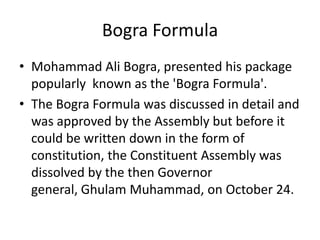 Bogra Formula
• Mohammad Ali Bogra, presented his package
popularly known as the 'Bogra Formula'.
• The Bogra Formula was discussed in detail and
was approved by the Assembly but before it
could be written down in the form of
constitution, the Constituent Assembly was
dissolved by the then Governor
general, Ghulam Muhammad, on October 24.
 