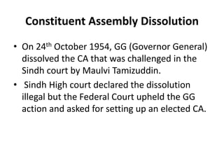 Constituent Assembly Dissolution
• On 24th October 1954, GG (Governor General)
dissolved the CA that was challenged in the
Sindh court by Maulvi Tamizuddin.
• Sindh High court declared the dissolution
illegal but the Federal Court upheld the GG
action and asked for setting up an elected CA.
 