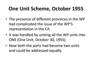 One Unit Scheme, October 1955
• The presence of different provinces in the WP
had complicated the issue of the WP’S
representation in the CA.
• It was handled by uniting all the WP units into
ONE (One Unit, October 30, 1955).
• Now both the parts had become two units
and could be addressed equally.
 