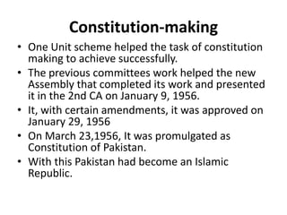 Constitution-making
• One Unit scheme helped the task of constitution
making to achieve successfully.
• The previous committees work helped the new
Assembly that completed its work and presented
it in the 2nd CA on January 9, 1956.
• It, with certain amendments, it was approved on
January 29, 1956
• On March 23,1956, It was promulgated as
Constitution of Pakistan.
• With this Pakistan had become an Islamic
Republic.
 