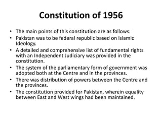 Constitution of 1956
• The main points of this constitution are as follows:
• Pakistan was to be federal republic based on Islamic
Ideology.
• A detailed and comprehensive list of fundamental rights
with an Independent Judiciary was provided in the
constitution.
• The system of the parliamentary form of government was
adopted both at the Centre and in the provinces.
• There was distribution of powers between the Centre and
the provinces.
• The constitution provided for Pakistan, wherein equality
between East and West wings had been maintained.
 