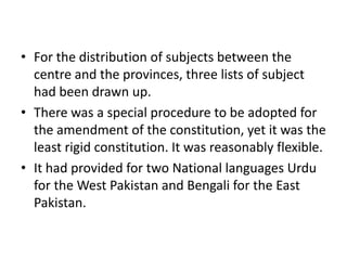 • For the distribution of subjects between the
centre and the provinces, three lists of subject
had been drawn up.
• There was a special procedure to be adopted for
the amendment of the constitution, yet it was the
least rigid constitution. It was reasonably flexible.
• It had provided for two National languages Urdu
for the West Pakistan and Bengali for the East
Pakistan.
 
