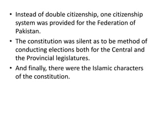 • Instead of double citizenship, one citizenship
system was provided for the Federation of
Pakistan.
• The constitution was silent as to be method of
conducting elections both for the Central and
the Provincial legislatures.
• And finally, there were the Islamic characters
of the constitution.
 