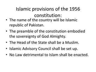 Islamic provisions of the 1956
constitution:
• The name of the country will be Islamic
republic of Pakistan.
• The preamble of the constitution embodied
the sovereignty of God Almighty.
• The Head of the State shall be a Muslim.
• Islamic Advisory Council shall be set up.
• No Law detrimental to Islam shall be enacted.
 