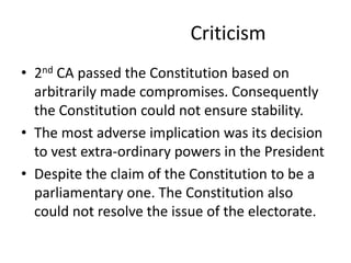 Criticism
• 2nd CA passed the Constitution based on
arbitrarily made compromises. Consequently
the Constitution could not ensure stability.
• The most adverse implication was its decision
to vest extra-ordinary powers in the President
• Despite the claim of the Constitution to be a
parliamentary one. The Constitution also
could not resolve the issue of the electorate.
 