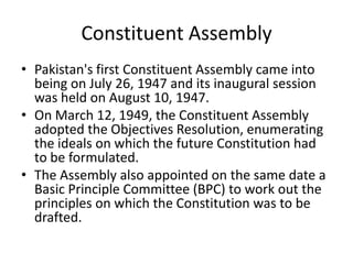 Constituent Assembly
• Pakistan's first Constituent Assembly came into
being on July 26, 1947 and its inaugural session
was held on August 10, 1947.
• On March 12, 1949, the Constituent Assembly
adopted the Objectives Resolution, enumerating
the ideals on which the future Constitution had
to be formulated.
• The Assembly also appointed on the same date a
Basic Principle Committee (BPC) to work out the
principles on which the Constitution was to be
drafted.
 
