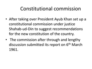 Constitutional commission
• After taking over President Ayub Khan set up a
constitutional commission under justice
Shahab-ud-Din to suggest recommendations
for the new constitution of the country.
• The commission after through and lengthy
discussion submitted its report on 6th March
1961.
 